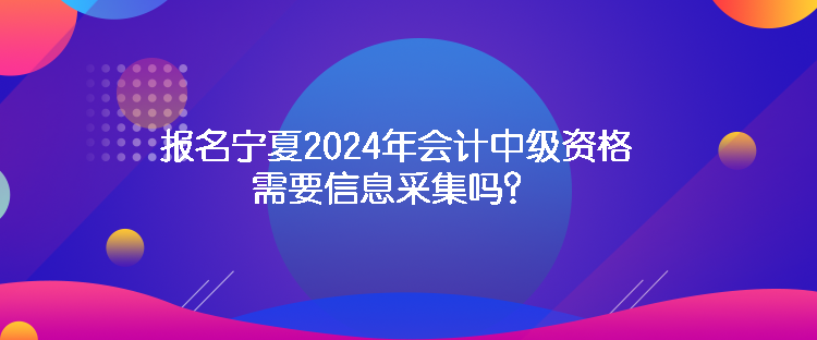 报名宁夏2024年会计中级资格需要信息采集吗？