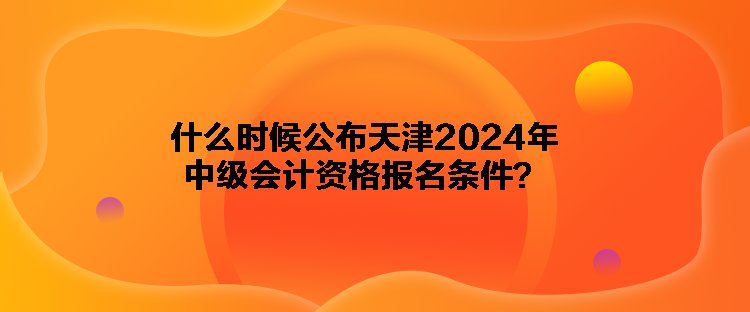 什么时候公布天津2024年中级会计资格报名条件？