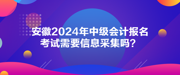 安徽2024年中级会计报名考试需要信息采集吗？