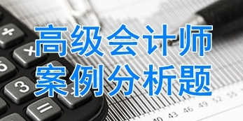 2018年高级会计师经典案例分析题汇总 快来练习吧