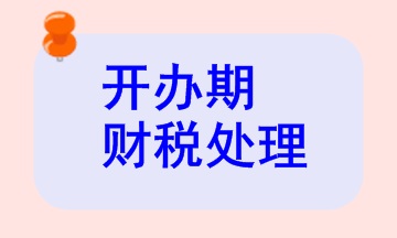 开办期财税处理相关知识，快来看看！