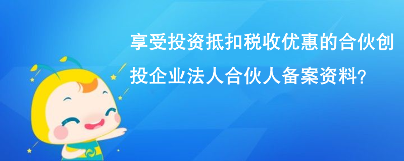 享受投资抵扣税收优惠的合伙创投企业法人合伙人备案资料？