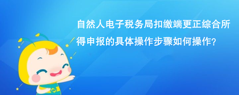 自然人电子税务局扣缴端更正综合所得申报的具体操作步骤如何操作？
