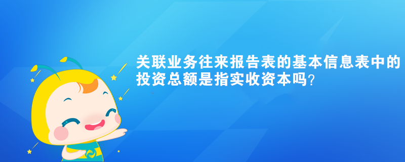 关联业务往来报告表的基本信息表中的投资总额是指实收资本吗？