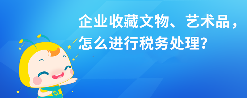 企业收藏文物、艺术品，怎么进行税务处理？