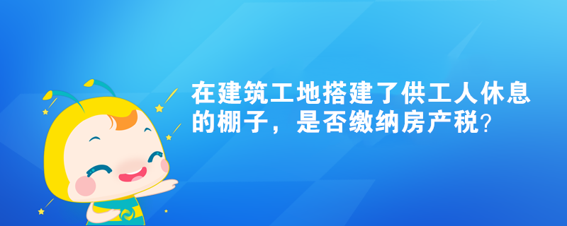 在建筑工地搭建了供工人休息的棚子，是否缴纳房产税？