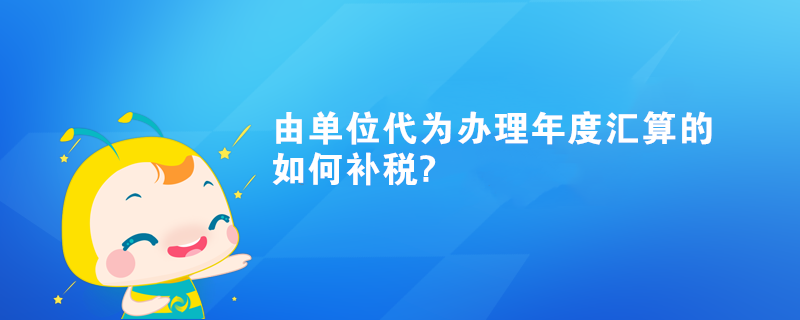 由单位代为办理年度汇算的如何补税?