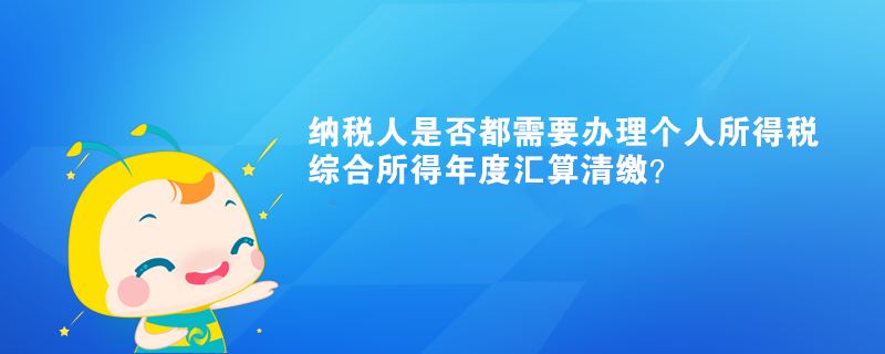 纳税人是否都需要办理个人所得税综合所得年度汇算清缴？