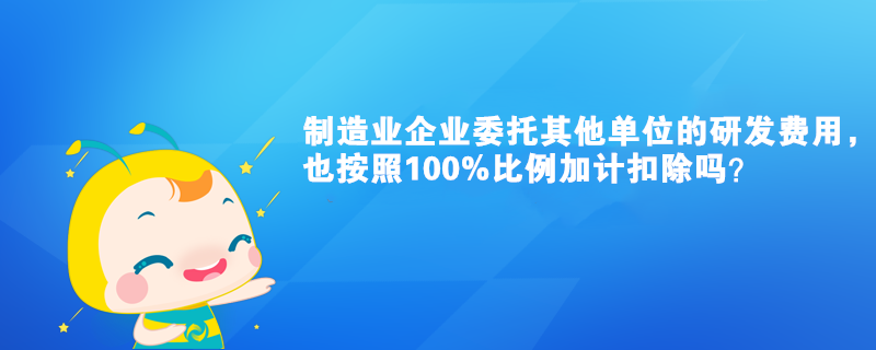 制造业企业委托其他单位的研发费用，也按照100%比例加计扣除吗？