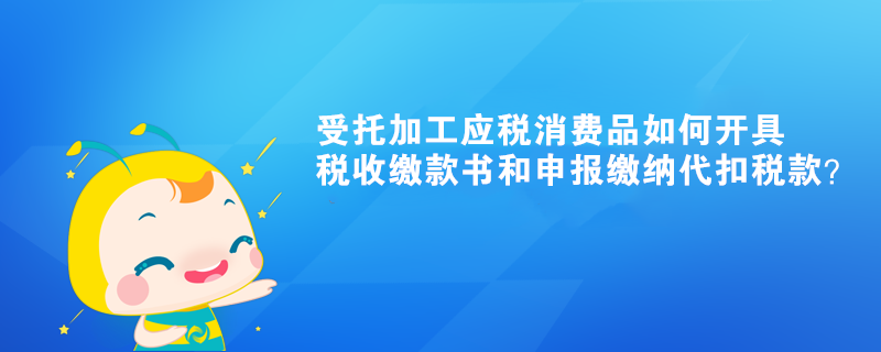受托加工应税消费品如何开具税收缴款书和申报缴纳代扣税款？ 