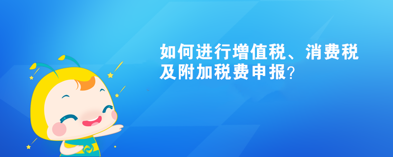 如何进行增值税、消费税及附加税费申报呢？