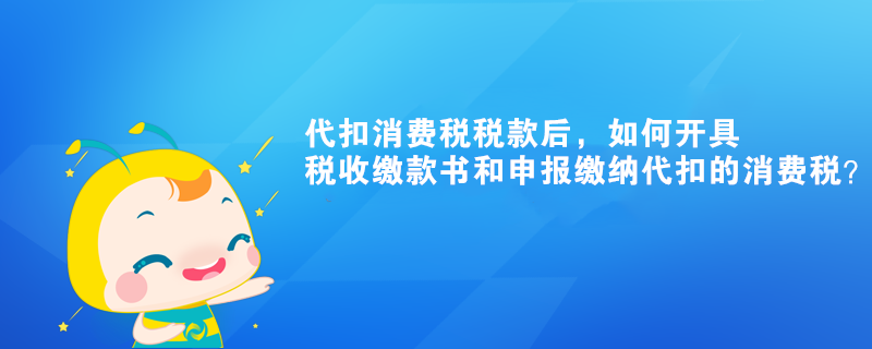 代扣消费税税款后，如何开具税收缴款书和申报缴纳代扣的消费税？