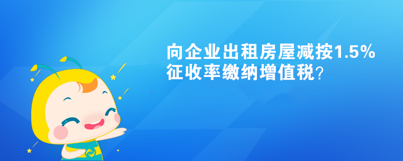 向企业出租房屋减按1.5%征收率缴纳增值税？