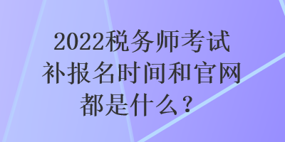 2022税务师考试补报名时间和官网都是什么？