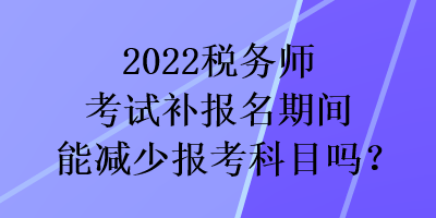 2022税务师考试补报名期间能减少报考科目吗？