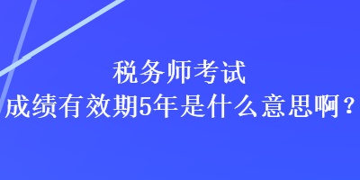 税务师考试成绩有效期5年是什么意思啊？