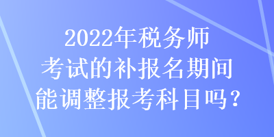 2022年税务师考试的补报名期间能调整报考科目吗？