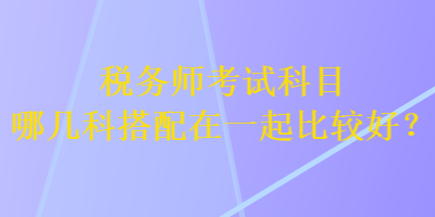 税务师考试科目哪几科搭配在一起比较好？