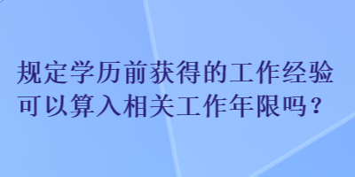 规定学历前获得的工作经验可以算入相关工作年限吗？