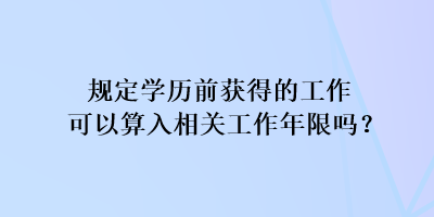 规定学历前获得的工作可以算入相关工作年限吗？