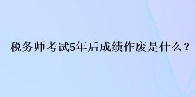 税务师考试5年后成绩作废是什么？