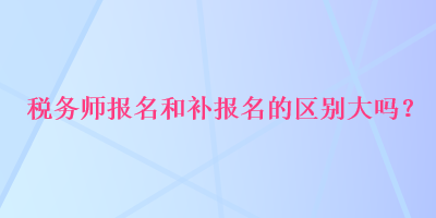 税务师报名和补报名的区别大吗？