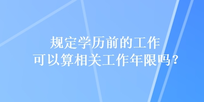 规定学历前的工作可以算相关工作年限吗？