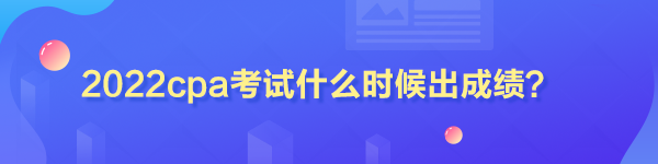 2022cpa考试什么时候出成绩？