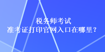 税务师考试准考证打印官网入口在哪里？