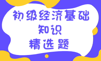 2023初级经济师《经济基础知识》练习题精选（四十六）