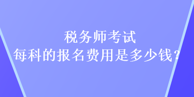 税务师考试每科的报名费用是多少钱？