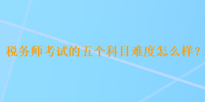 税务师考试的五个科目难度怎么样？