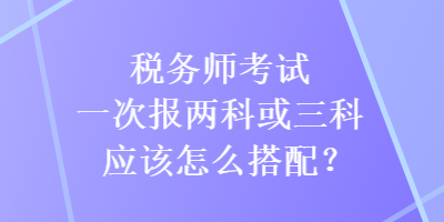 税务师考试一次报两科或三科应该怎么搭配？