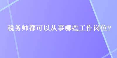 税务师都可以从事哪些工作岗位？