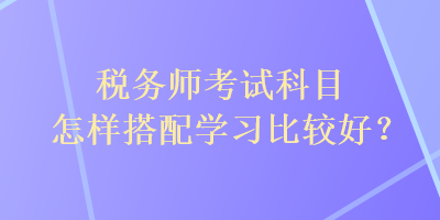税务师考试科目怎样搭配学习比较好？