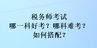 税务师考试哪一科好考？哪科难考？如何搭配？