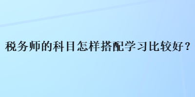 税务师的科目怎样搭配学习比较好？