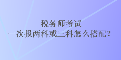 税务师考试一次报两科或三科怎么搭配？