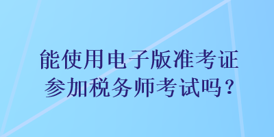 能使用电子版准考证参加税务师考试吗？