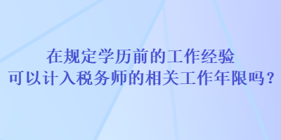 在规定学历前的工作经验可以计入税务师的相关工作年限吗？