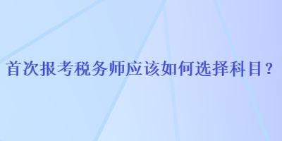 首次报考税务师应该如何选择科目？
