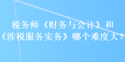 税务师《财务与会计》和《涉税服务实务》哪个难度大？