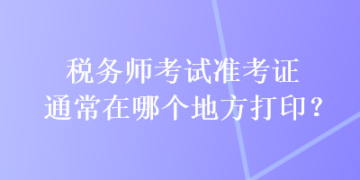 税务师考试准考证通常在哪个地方打印？