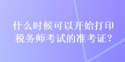 什么时候可以开始打印税务师考试的准考证？