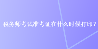 税务师考试准考证在什么时候打印？