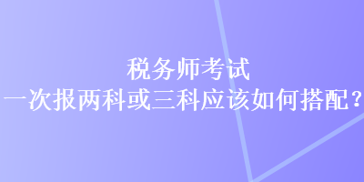 税务师考试一次报两科或三科应该如何搭配？