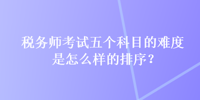 税务师考试五个科目的难度是怎么样的排序？
