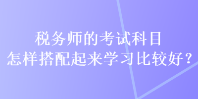 税务师的考试科目怎样搭配起来学习比较好？