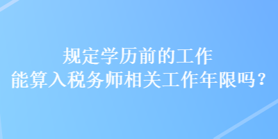 规定学历前的工作能算入税务师相关工作年限吗？