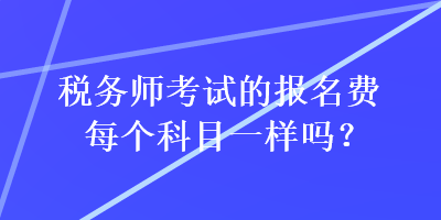 税务师考试的报名费每个科目一样吗？